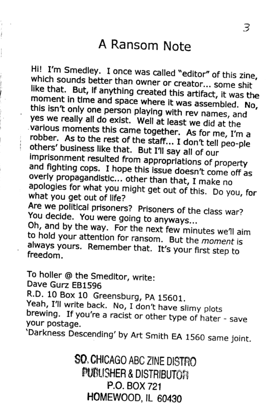 A Ransom Note Hi! ’m Smedley. I once was called “editor” of this zine, which sounds better than owner or creator... some shit like that. But, If anything created this artifact, it was the moment in time and space where it was assembled. No, this isn’t only one person playing with rey names, and Yes we really all do exist. Well at least we did at the various moments this came together. As for me, I’m a robber. As to the rest of the staff... Idontt tell peo-ple others’ business like that. But 1| say all of our imprisonment resulted from appropriations of property and fighting cops. I hope this issue doesn’t come off as overly propagandistic... other than that, I make no apologies for what you might get out of this, Do you, for what you get out of life? Are we political prisoners? Prisoners of the class war? You decide. You were going to anyways... Oh, and by the way. For the next few minutes we’ll aim to hold your attention for ransom. But the moment is always yours. Remember that, It’s your first step to freedom. To holler @ the Smeditor, write: Dave Gurz EB1596 R.D. 10 Box 10 Greensburg, PA 15601, Yeah, I’ll write back. No, I don’t have slimy plots brewing. If you’re a racist or other type of hater - save your postage. "Darkness Descending’ by Art Smith EA 1560 same joint. SO. CHICAGO ABC ZINE DISTRO PUBLISHER & DISTRIBUTO! P.0. BOX 721 HOMEWOOD, IL 60430